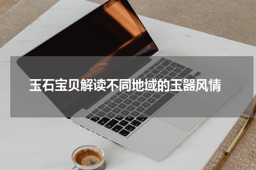  玉石宝贝解读不同地域的玉器风情
