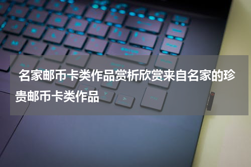  名家邮币卡类作品赏析欣赏来自名家的珍贵邮币卡类作品