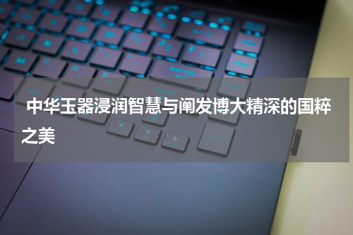  中华玉器浸润智慧与阐发博大精深的国粹之美