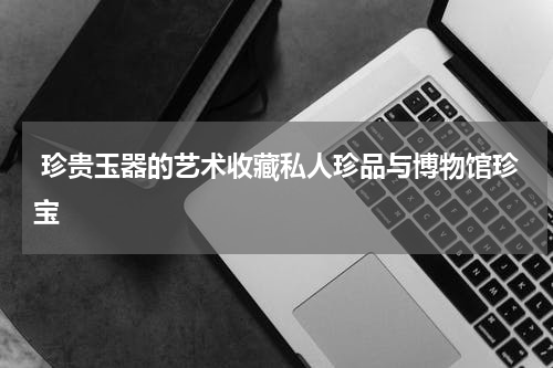  珍贵玉器的艺术收藏私人珍品与博物馆珍宝
