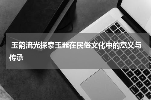  玉韵流光探索玉器在民俗文化中的意义与传承
