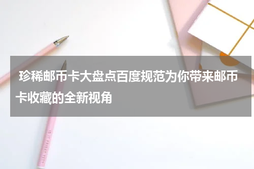  珍稀邮币卡大盘点百度规范为你带来邮币卡收藏的全新视角