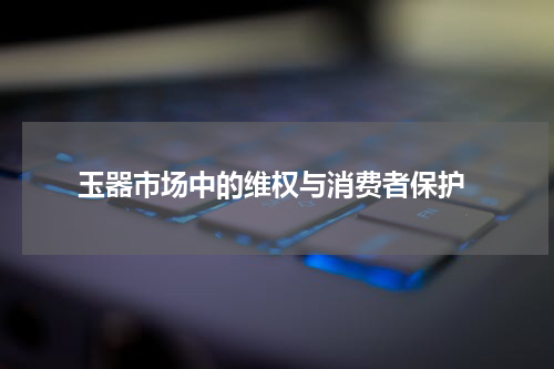  玉器市场中的维权与消费者保护