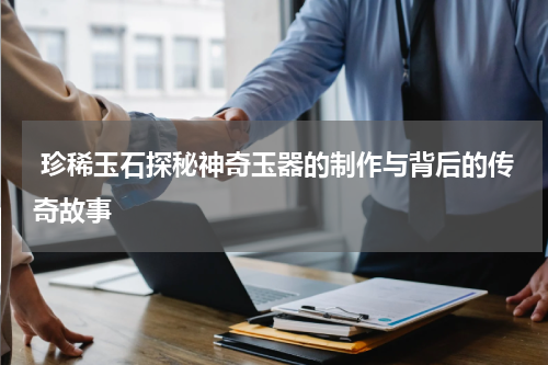  珍稀玉石探秘神奇玉器的制作与背后的传奇故事