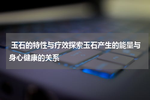  玉石的特性与疗效探索玉石产生的能量与身心健康的关系