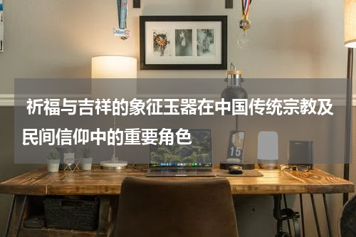  祈福与吉祥的象征玉器在中国传统宗教及民间信仰中的重要角色