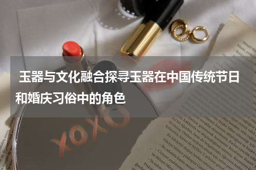  玉器与文化融合探寻玉器在中国传统节日和婚庆习俗中的角色