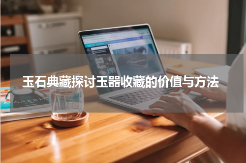  玉石典藏探讨玉器收藏的价值与方法