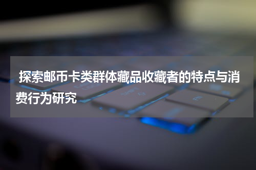  探索邮币卡类群体藏品收藏者的特点与消费行为研究