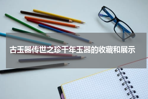  古玉器传世之珍千年玉器的收藏和展示