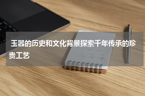  玉器的历史和文化背景探索千年传承的珍贵工艺