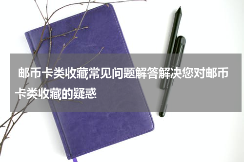  邮币卡类收藏常见问题解答解决您对邮币卡类收藏的疑惑