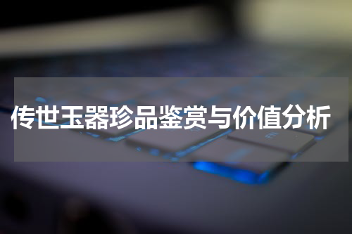  传世玉器珍品鉴赏与价值分析
