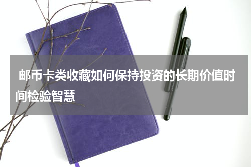 邮币卡类收藏如何保持投资的长期价值时间检验智慧
