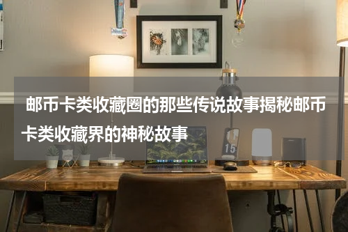  邮币卡类收藏圈的那些传说故事揭秘邮币卡类收藏界的神秘故事