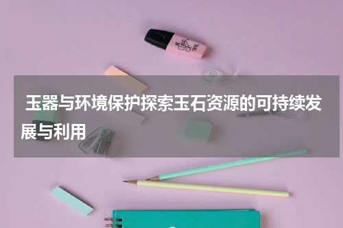  玉器与环境保护探索玉石资源的可持续发展与利用