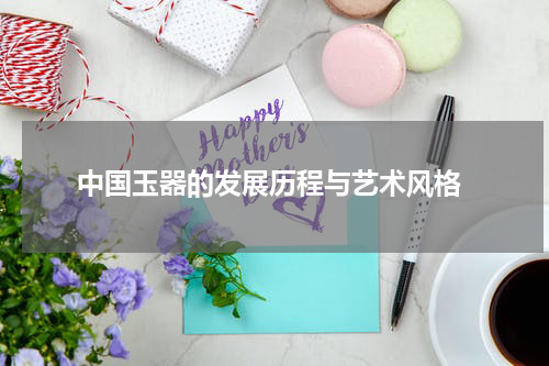  中国玉器的发展历程与艺术风格