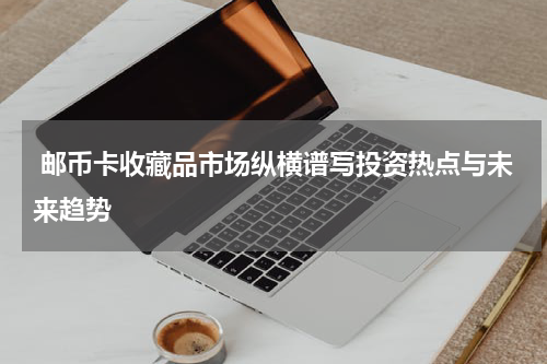  邮币卡收藏品市场纵横谱写投资热点与未来趋势