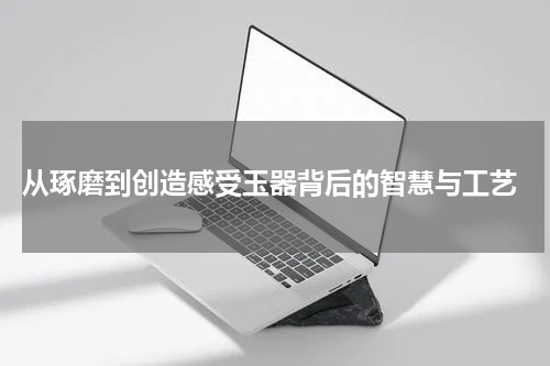  从琢磨到创造感受玉器背后的智慧与工艺