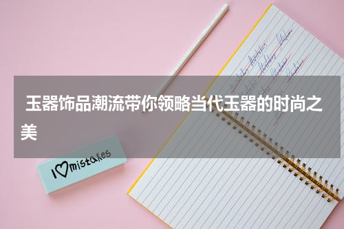  玉器饰品潮流带你领略当代玉器的时尚之美