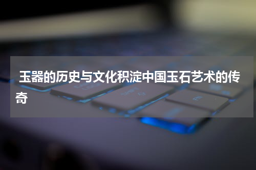  玉器的历史与文化积淀中国玉石艺术的传奇
