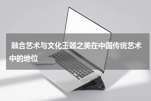  融合艺术与文化玉器之美在中国传统艺术中的地位