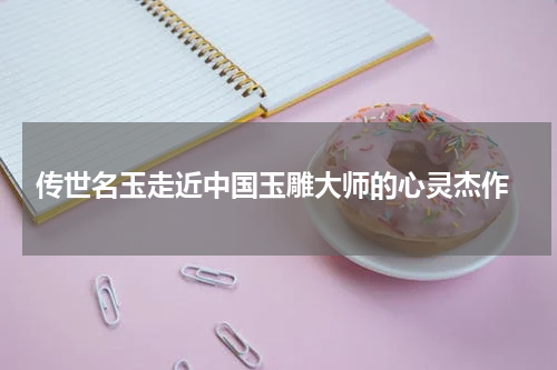  传世名玉走近中国玉雕大师的心灵杰作