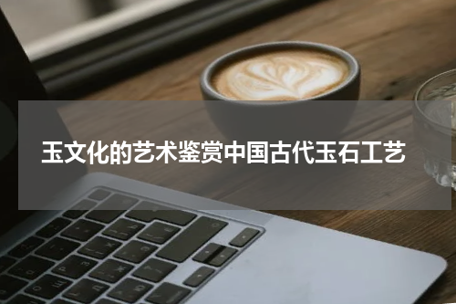  玉文化的艺术鉴赏中国古代玉石工艺