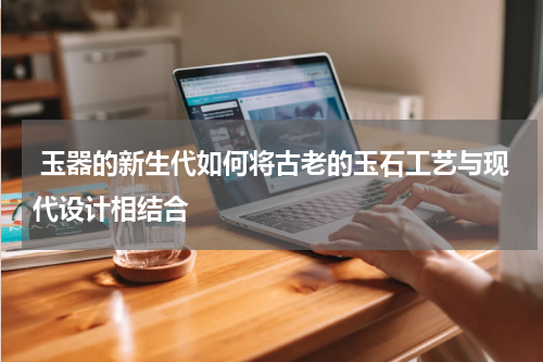  玉器的新生代如何将古老的玉石工艺与现代设计相结合