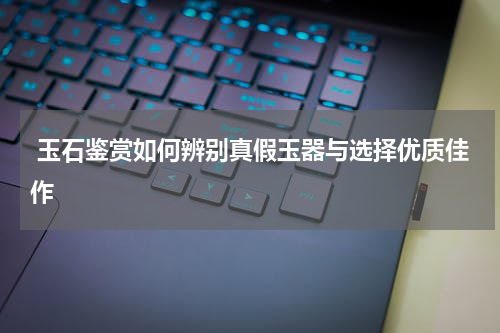  玉石鉴赏如何辨别真假玉器与选择优质佳作