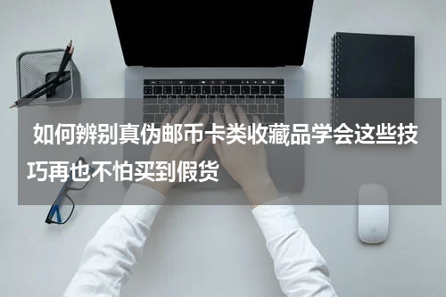  如何辨别真伪邮币卡类收藏品学会这些技巧再也不怕买到假货