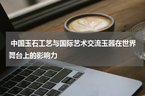  中国玉石工艺与国际艺术交流玉器在世界舞台上的影响力