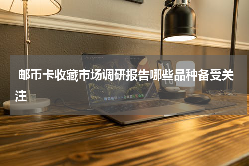  邮币卡收藏市场调研报告哪些品种备受关注