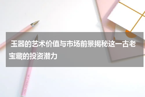  玉器的艺术价值与市场前景揭秘这一古老宝藏的投资潜力