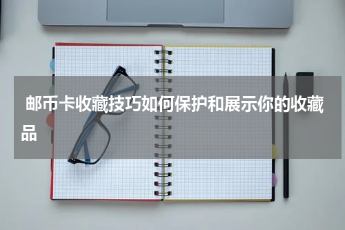  邮币卡收藏技巧如何保护和展示你的收藏品