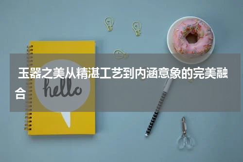  玉器之美从精湛工艺到内涵意象的完美融合
