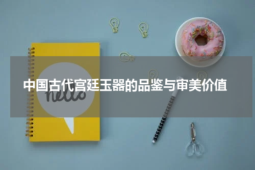  中国古代宫廷玉器的品鉴与审美价值