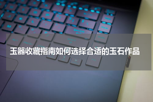  玉器收藏指南如何选择合适的玉石作品