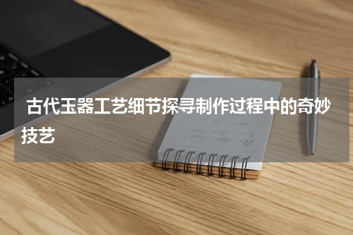  古代玉器工艺细节探寻制作过程中的奇妙技艺