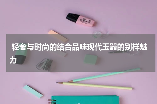  轻奢与时尚的结合品味现代玉器的别样魅力