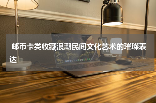  邮币卡类收藏浪潮民间文化艺术的璀璨表达