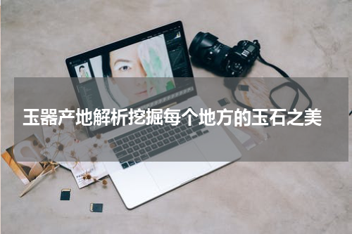  玉器产地解析挖掘每个地方的玉石之美