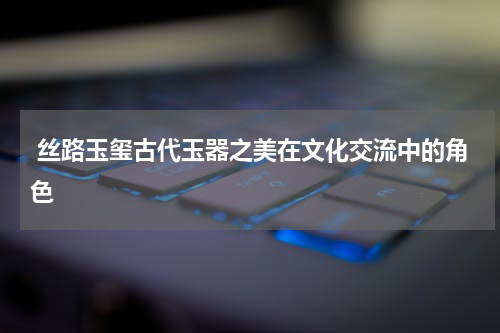  丝路玉玺古代玉器之美在文化交流中的角色