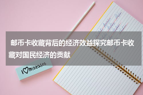  邮币卡收藏背后的经济效益探究邮币卡收藏对国民经济的贡献