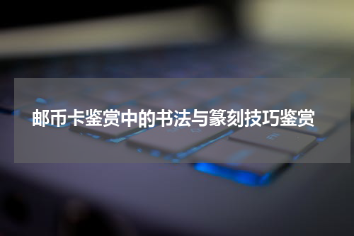  邮币卡鉴赏中的书法与篆刻技巧鉴赏