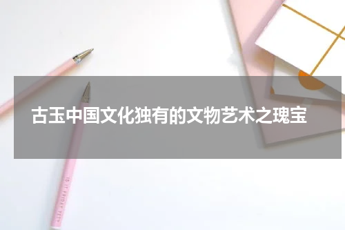  古玉中国文化独有的文物艺术之瑰宝