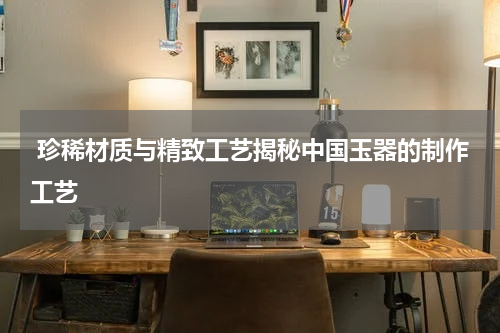  珍稀材质与精致工艺揭秘中国玉器的制作工艺