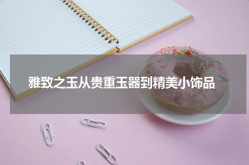  雅致之玉从贵重玉器到精美小饰品
