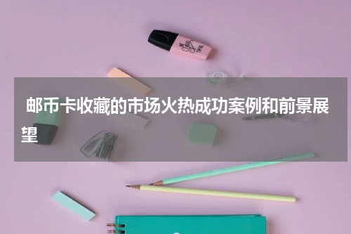  邮币卡收藏的市场火热成功案例和前景展望