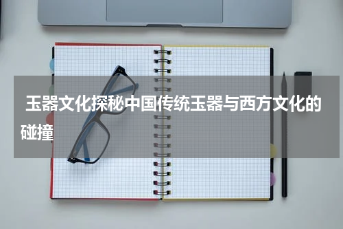  玉器文化探秘中国传统玉器与西方文化的碰撞